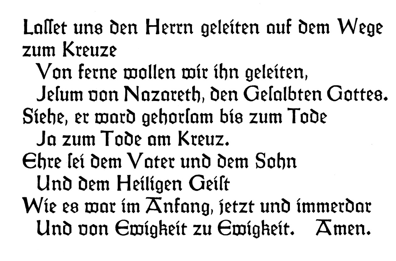 Lasset uns den Herrn geleiten auf dem Wege zum Kreuze Von ferne wollen wir ihn geleiten, Jesum von Nazareth, den Gesalbten Gottes. Siehe, er ward gehorsam bis zum Tode Ja zum Tode am Kreuz. Ehre sei dem Vater und dem Sohn Und dem Heiligen Geist Wie es war im Anfang, jetzt und immerdar Und von Ewigkeit zu Ewigkeit. Amen.